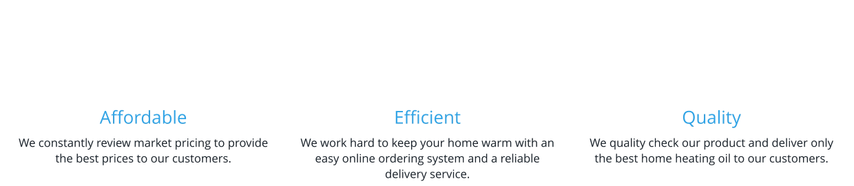 Affordable We constantly review market pricing to provide the best prices to our customers.    Efficient We work hard to keep your home warm with an easy online ordering system and a reliable delivery service.   Quality We quality check our product and deliver only the best home heating oil to our customers.