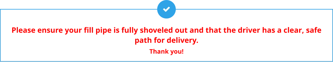 Please ensure your fill pipe is fully shoveled out and that the driver has a clear, safe path for delivery.  Thank you!